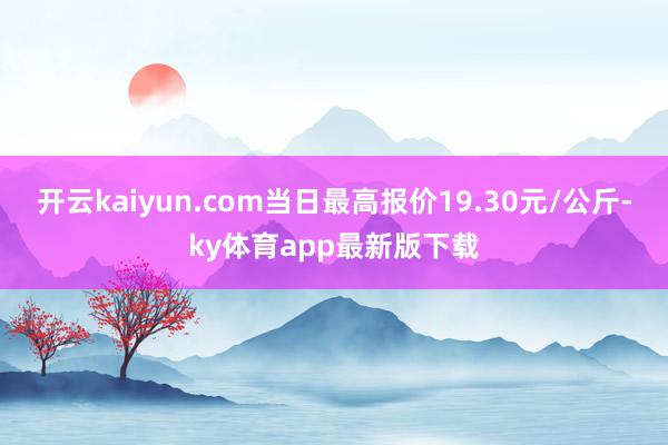 开云kaiyun.com当日最高报价19.30元/公斤-ky体育app最新版下载