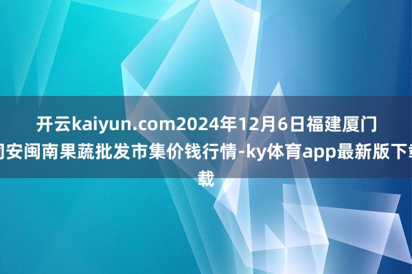 开云kaiyun.com2024年12月6日福建厦门同安闽南果蔬批发市集价钱行情-ky体育app最新版下载