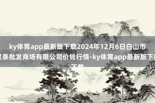 ky体育app最新版下载2024年12月6日白山市星泰批发商场有限公司价钱行情-ky体育app最新版下载