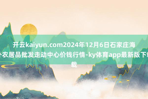 开云kaiyun.com2024年12月6日石家庄海外农居品批发走动中心价钱行情-ky体育app最新版下载