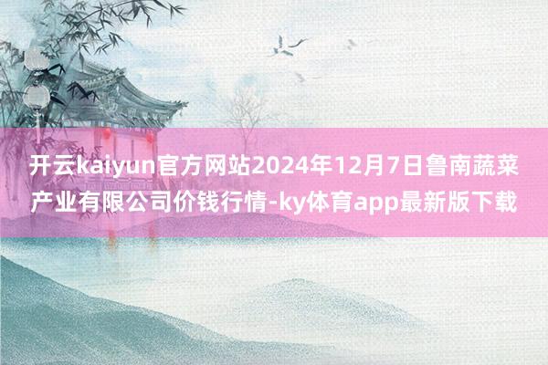 开云kaiyun官方网站2024年12月7日鲁南蔬菜产业有限公司价钱行情-ky体育app最新版下载