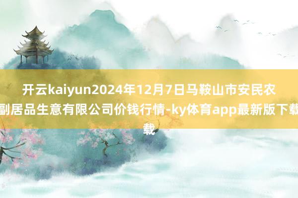开云kaiyun2024年12月7日马鞍山市安民农副居品生意有限公司价钱行情-ky体育app最新版下载