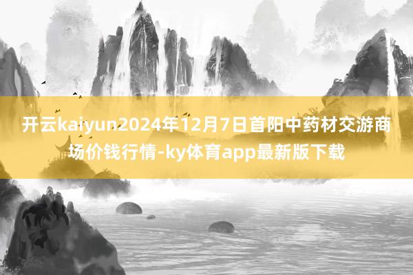 开云kaiyun2024年12月7日首阳中药材交游商场价钱行情-ky体育app最新版下载