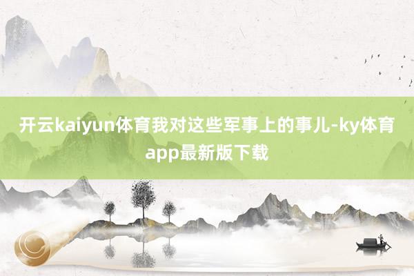 开云kaiyun体育我对这些军事上的事儿-ky体育app最新版下载
