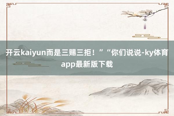 开云kaiyun而是三赐三拒！”“你们说说-ky体育app最新版下载