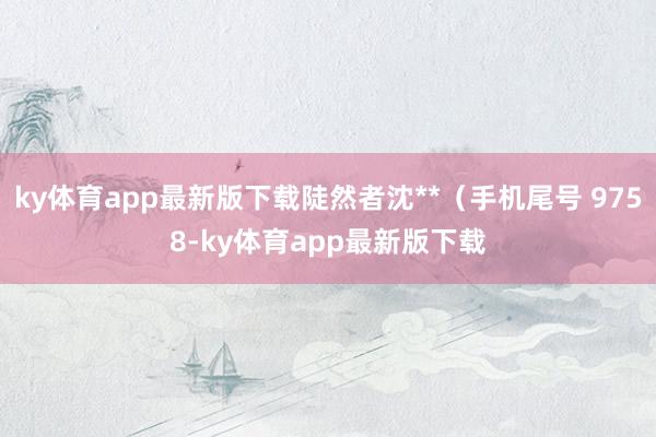 ky体育app最新版下载陡然者沈**（手机尾号 9758-ky体育app最新版下载