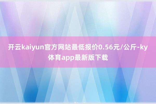 开云kaiyun官方网站最低报价0.56元/公斤-ky体育app最新版下载