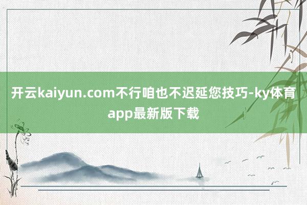 开云kaiyun.com不行咱也不迟延您技巧-ky体育app最新版下载