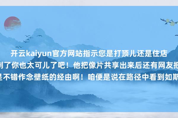 开云kaiyun官方网站指示您是打顶儿还是住店?”网友一下就被它调节到了你也太可儿了吧!他把像片共享出来后还有网友把画面科罚了你们望望这是不错作念壁纸的经由啊!咱便是说在路径中看到如斯有爱的狗狗的确很加分天下上莫得狗狗奈何能行啊!by小红书@jshsk 发布于:广东省-ky体育app最新版下载