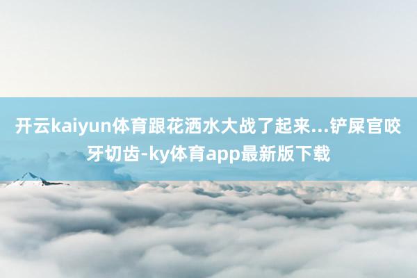 开云kaiyun体育跟花洒水大战了起来...铲屎官咬牙切齿-ky体育app最新版下载