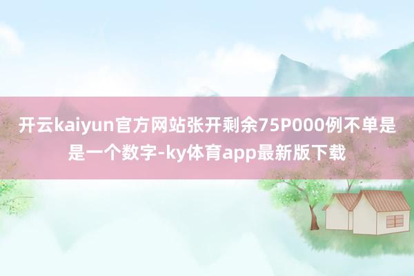 开云kaiyun官方网站张开剩余75P000例不单是是一个数字-ky体育app最新版下载