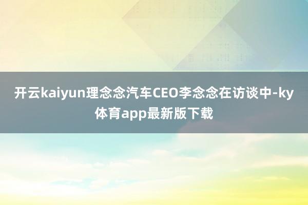 开云kaiyun理念念汽车CEO李念念在访谈中-ky体育app最新版下载