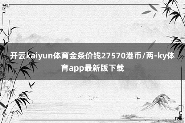 开云kaiyun体育金条价钱27570港币/两-ky体育app最新版下载