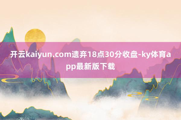 开云kaiyun.com遗弃18点30分收盘-ky体育app最新版下载