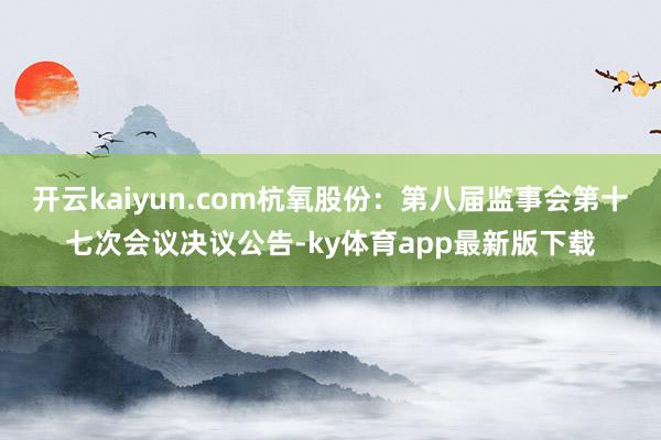 开云kaiyun.com杭氧股份：第八届监事会第十七次会议决议公告-ky体育app最新版下载