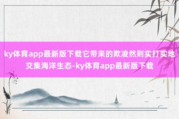 ky体育app最新版下载它带来的欺凌然则实打实地交集海洋生态-ky体育app最新版下载