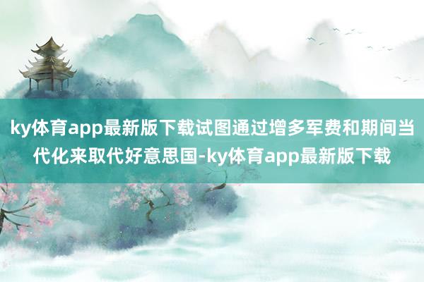 ky体育app最新版下载试图通过增多军费和期间当代化来取代好意思国-ky体育app最新版下载