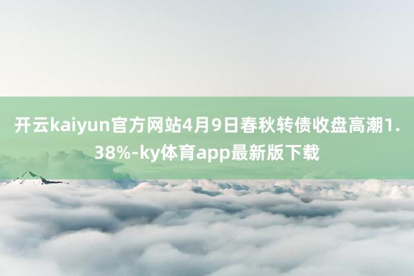 开云kaiyun官方网站4月9日春秋转债收盘高潮1.38%-ky体育app最新版下载