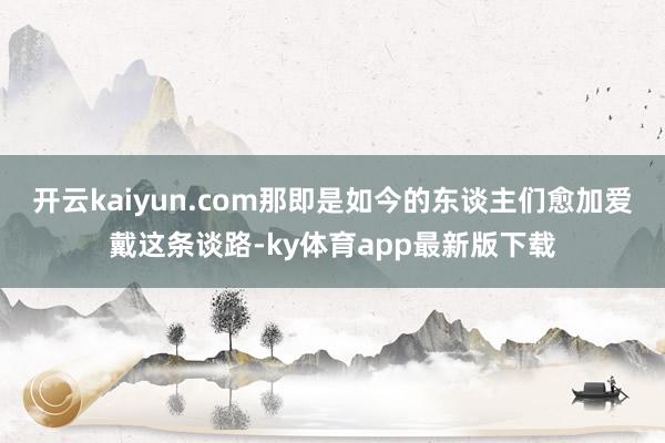 开云kaiyun.com那即是如今的东谈主们愈加爱戴这条谈路-ky体育app最新版下载