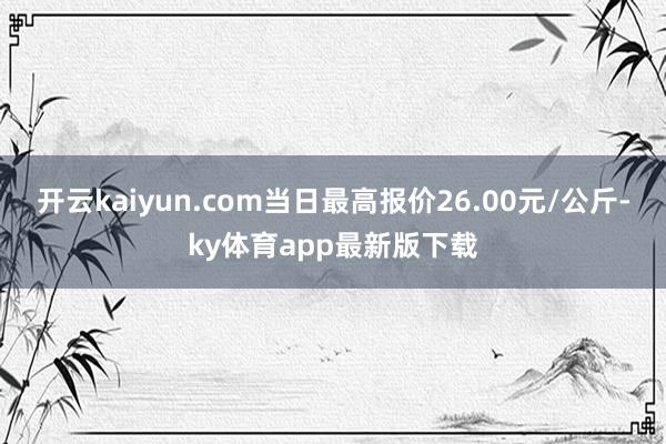 开云kaiyun.com当日最高报价26.00元/公斤-ky体育app最新版下载