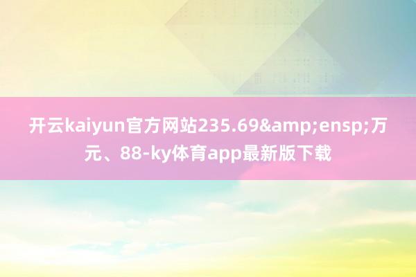 开云kaiyun官方网站235.69&ensp;万元、88-ky体育app最新版下载
