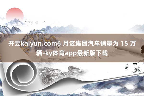 开云kaiyun.com6 月该集团汽车销量为 15 万辆-ky体育app最新版下载