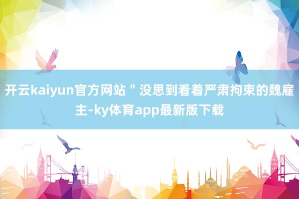 开云kaiyun官方网站＂没思到看着严肃拘束的魏雇主-ky体育app最新版下载