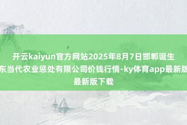 开云kaiyun官方网站2025年8月7日邯郸诞生区滏东当代农业惩处有限公司价钱行情-ky体育app最新版下载