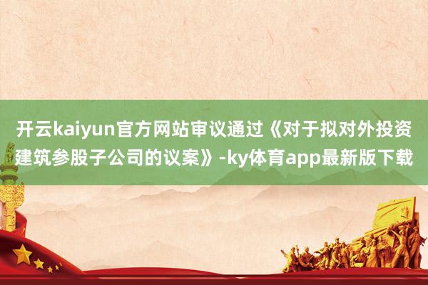 开云kaiyun官方网站审议通过《对于拟对外投资建筑参股子公司的议案》-ky体育app最新版下载