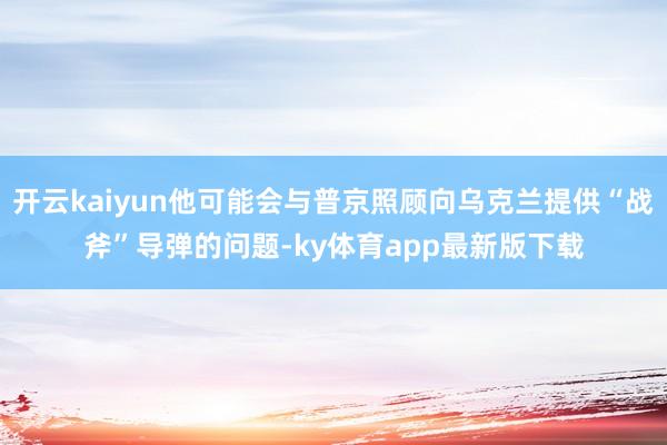 开云kaiyun他可能会与普京照顾向乌克兰提供“战斧”导弹的问题-ky体育app最新版下载