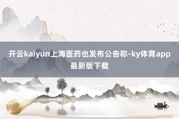开云kaiyun上海医药也发布公告称-ky体育app最新版下载