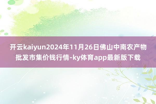 开云kaiyun2024年11月26日佛山中南农产物批发市集价钱行情-ky体育app最新版下载