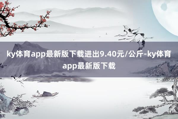 ky体育app最新版下载进出9.40元/公斤-ky体育app最新版下载