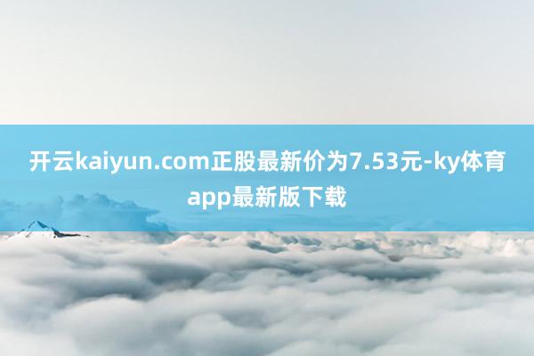 开云kaiyun.com正股最新价为7.53元-ky体育app最新版下载