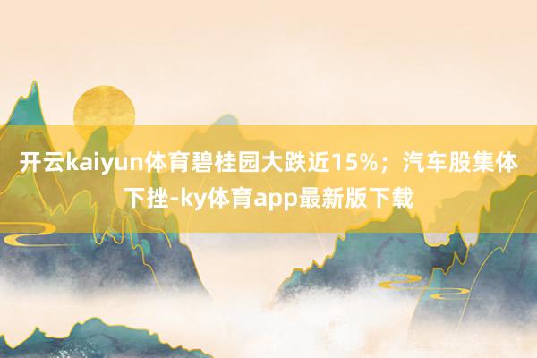 开云kaiyun体育碧桂园大跌近15%；汽车股集体下挫-ky体育app最新版下载