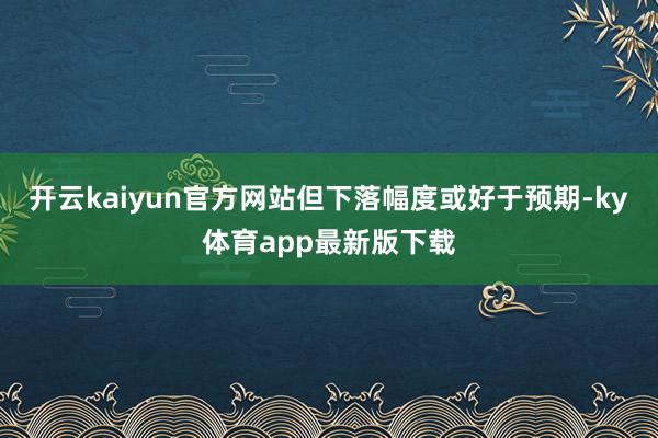 开云kaiyun官方网站但下落幅度或好于预期-ky体育app最新版下载
