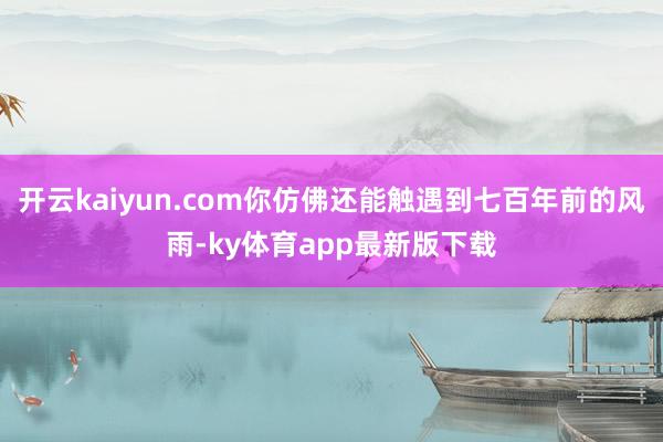 开云kaiyun.com你仿佛还能触遇到七百年前的风雨-ky体育app最新版下载