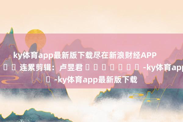 ky体育app最新版下载尽在新浪财经APP            						连累剪辑：卢昱君 							-ky体育app最新版下载