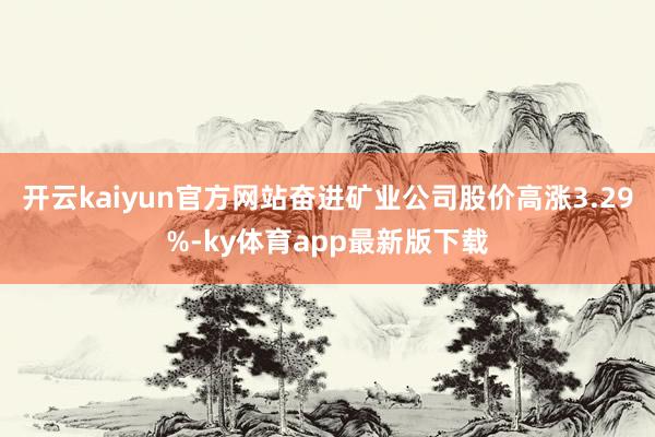 开云kaiyun官方网站奋进矿业公司股价高涨3.29%-ky体育app最新版下载