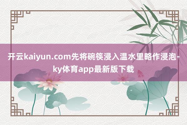 开云kaiyun.com先将碗筷浸入温水里略作浸泡-ky体育app最新版下载