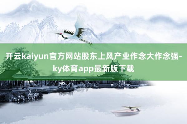 开云kaiyun官方网站股东上风产业作念大作念强-ky体育app最新版下载