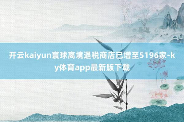 开云kaiyun寰球离境退税商店已增至5196家-ky体育app最新版下载