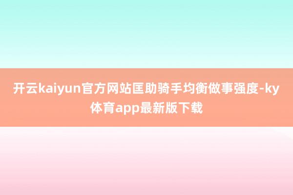 开云kaiyun官方网站匡助骑手均衡做事强度-ky体育app最新版下载