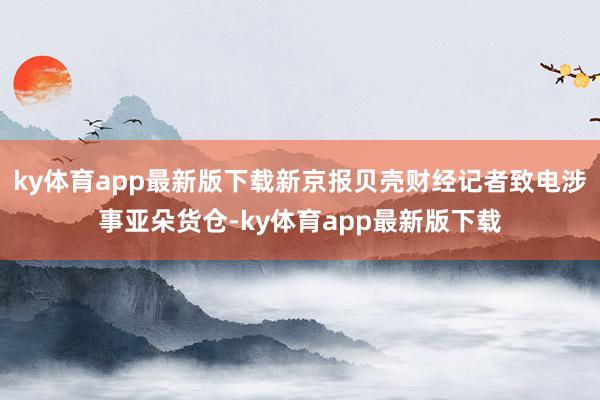 ky体育app最新版下载新京报贝壳财经记者致电涉事亚朵货仓-ky体育app最新版下载